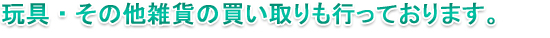 玩具・その他雑貨の買い取りも行っております